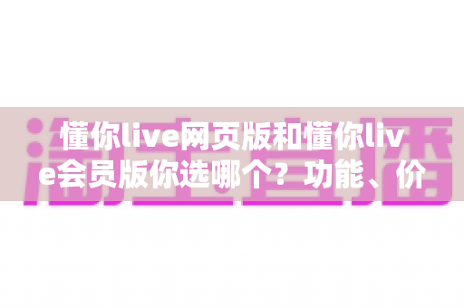 懂你live网页版和懂你live会员版你选哪个？功能、价格、体验全方位深度对比指南帮你一次选对