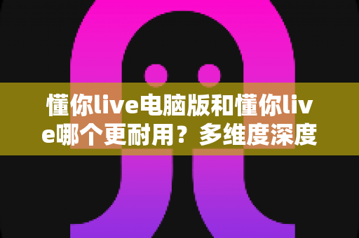 懂你live电脑版和懂你live哪个更耐用?多维度深度对比与实用选择指南 懂你live电脑版和懂你live哪个更耐用?多维度深度对比与实用选择指南