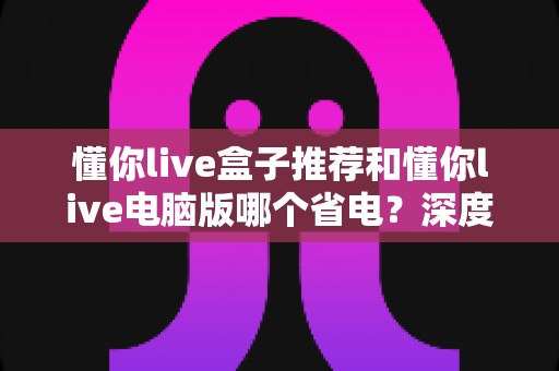 懂你live盒子推荐和懂你live电脑版哪个省电?深度功耗对比与实用选购指南 懂你live盒子推荐和懂你live电脑版哪个省电?深度功耗对比与实用选购指南