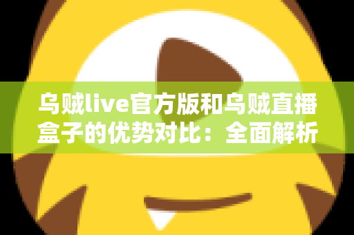 乌贼live官方版和乌贼直播盒子的优势对比：全面解析两大版本差异，帮你找到最合适的观看方案