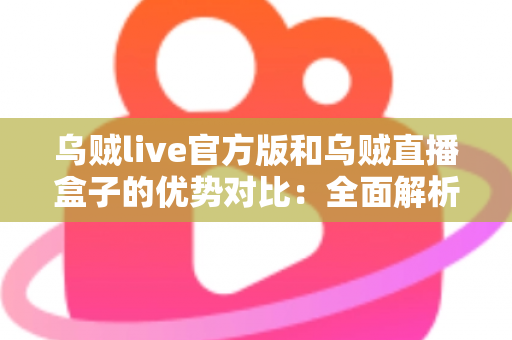 乌贼live官方版和乌贼直播盒子的优势对比：全面解析两大版本差异，帮你找到最合适的观看方案