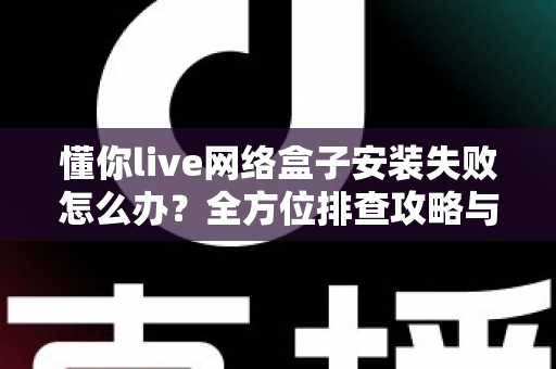 懂你live网络盒子安装失败怎么办?全方位排查攻略与实用解决方案大全 懂你live网络盒子安装失败怎么办?全方位排查攻略与实用解决方案大全