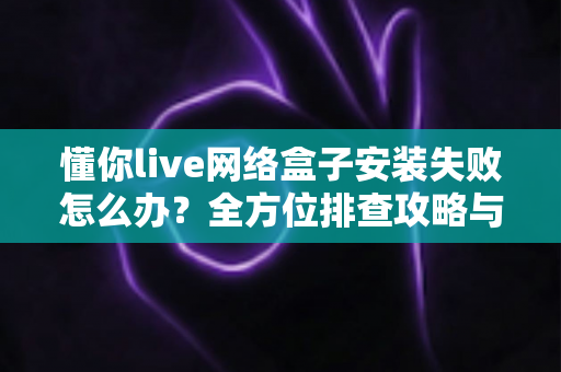 懂你live网络盒子安装失败怎么办?全方位排查攻略与实用解决方案大全 懂你live网络盒子安装失败怎么办?全方位排查攻略与实用解决方案大全