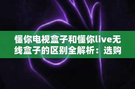 懂你电视盒子和懂你live无线盒子的区别全解析：选购指南一文读懂