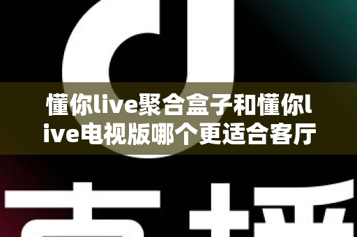 懂你live聚合盒子和懂你live电视版哪个更适合客厅?深度对比帮你一次选对 懂你live聚合盒子和懂你live电视版哪个更适合客厅?深度对比帮你一次选对