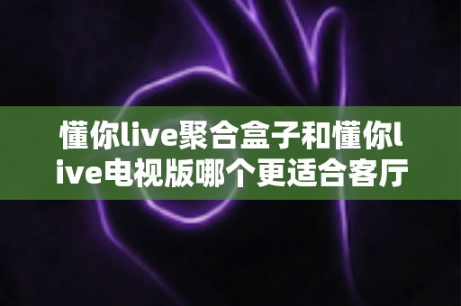 懂你live聚合盒子和懂你live电视版哪个更适合客厅？深度对比帮你一次选对
