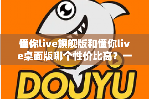 懂你live旗舰版和懂你live桌面版哪个性价比高?一文读懂版本差异与选购指南 懂你live旗舰版和懂你live桌面版哪个性价比高?一文读懂版本差异与选购指南