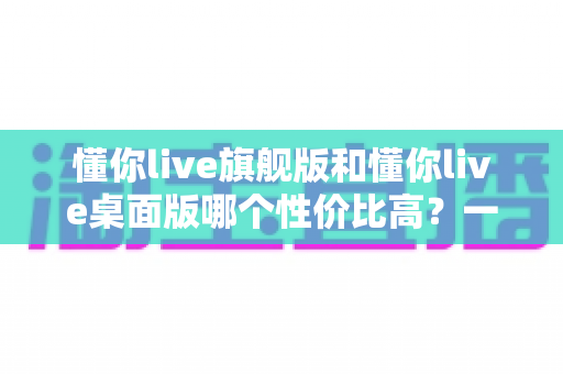 懂你live旗舰版和懂你live桌面版哪个性价比高?一文读懂版本差异与选购指南 懂你live旗舰版和懂你live桌面版哪个性价比高?一文读懂版本差异与选购指南