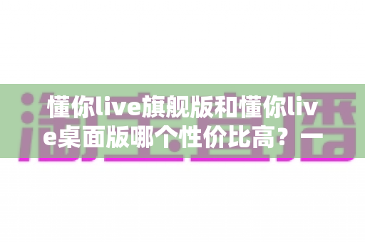 懂你live旗舰版和懂你live桌面版哪个性价比高?一文读懂版本差异与选购指南 懂你live旗舰版和懂你live桌面版哪个性价比高?一文读懂版本差异与选购指南