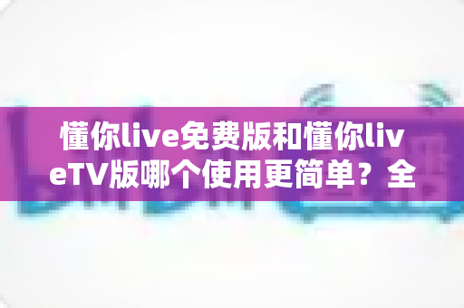 懂你live免费版和懂你liveTV版哪个使用更简单？全方位对比评测一次说清楚
