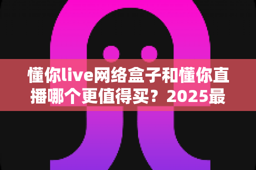 懂你live网络盒子和懂你直播哪个更值得买?2025最全选购对比指南帮你避开踩坑 懂你live网络盒子和懂你直播哪个更值得买?2025最全选购对比指南帮你避开踩坑