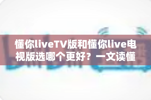 懂你liveTV版和懂你live电视版选哪个更好?一文读懂版本区别与最佳选择方案 懂你liveTV版和懂你live电视版选哪个更好?一文读懂版本区别与最佳选择方案