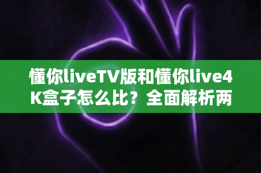 懂你liveTV版和懂你live4K盒子怎么比？全面解析两大版本差异与选购攻略