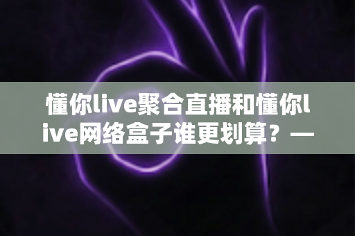 懂你live聚合直播和懂你live网络盒子谁更划算？——全方位对比帮你做出最省钱的选择