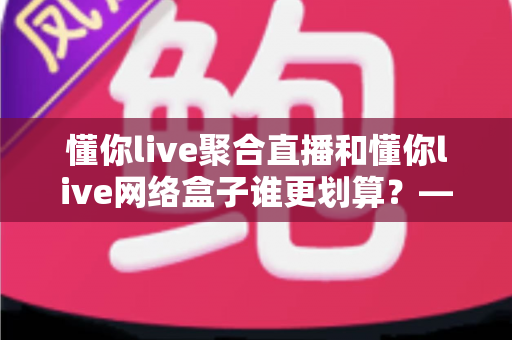 懂你live聚合直播和懂你live网络盒子谁更划算？——全方位对比帮你做出最省钱的选择
