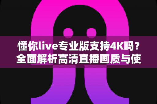懂你live专业版支持4K吗？全面解析高清直播画质与使用指南