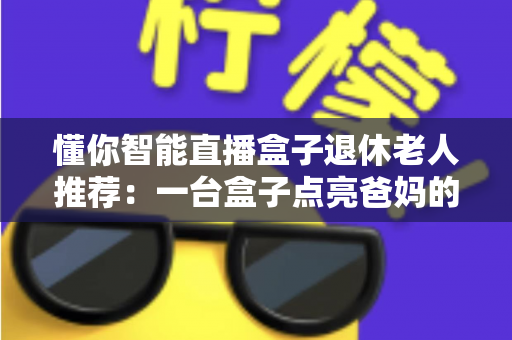 懂你智能直播盒子退休老人推荐：一台盒子点亮爸妈的银发娱乐生活