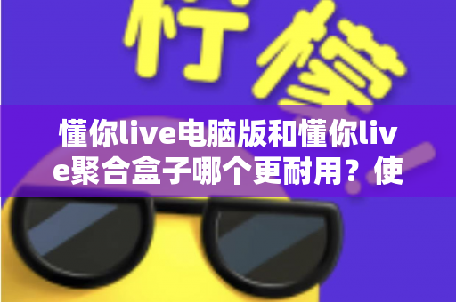 懂你live电脑版和懂你live聚合盒子哪个更耐用？使用寿命深度对比与选购避坑指南