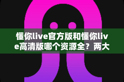 懂你live官方版和懂你live高清版哪个资源全？两大版本资源对比全解析