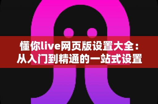 懂你live网页版设置大全:从入门到精通的一站式设置指南 懂你live网页版设置大全:从入门到精通的一站式设置指南