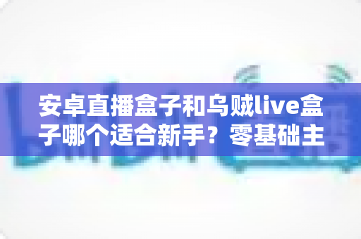 安卓直播盒子和乌贼live盒子哪个适合新手?零基础主播入门设备选择全攻略 安卓直播盒子和乌贼live盒子哪个适合新手?零基础主播入门设备选择全攻略