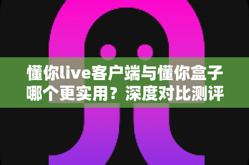 懂你live客户端与懂你盒子哪个更实用？深度对比测评助你选对英语学习工具