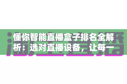 懂你智能直播盒子排名全解析：选对直播设备，让每一场直播都更出彩