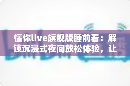 懂你live旗舰版睡前看:解锁沉浸式夜间放松体验,让每一晚安睡从此不同 懂你live旗舰版睡前看:解锁沉浸式夜间放松体验,让每一晚安睡从此不同