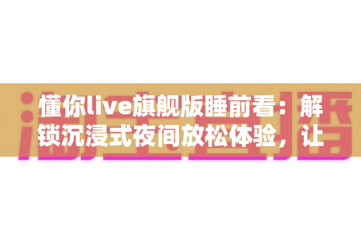 懂你live旗舰版睡前看:解锁沉浸式夜间放松体验,让每一晚安睡从此不同 懂你live旗舰版睡前看:解锁沉浸式夜间放松体验,让每一晚安睡从此不同