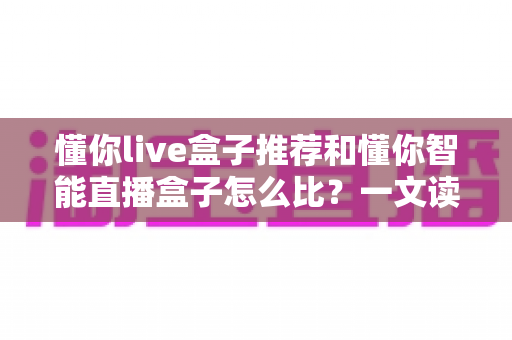 懂你live盒子推荐和懂你智能直播盒子怎么比?一文读懂选购要点与深度对比 懂你live盒子推荐和懂你智能直播盒子怎么比?一文读懂选购要点与深度对比