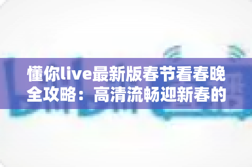 懂你live最新版春节看春晚全攻略：高清流畅迎新春的最佳观看指南