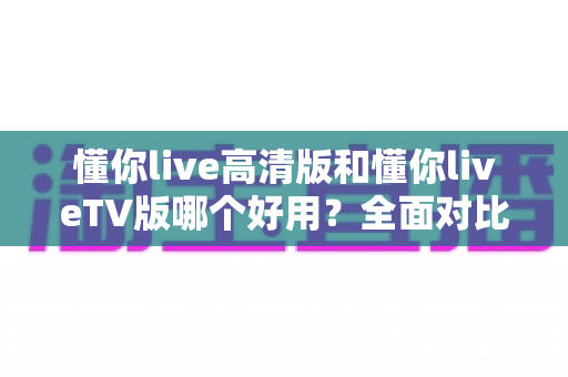 懂你live高清版和懂你liveTV版哪个好用？全面对比评测助你选出最佳版本