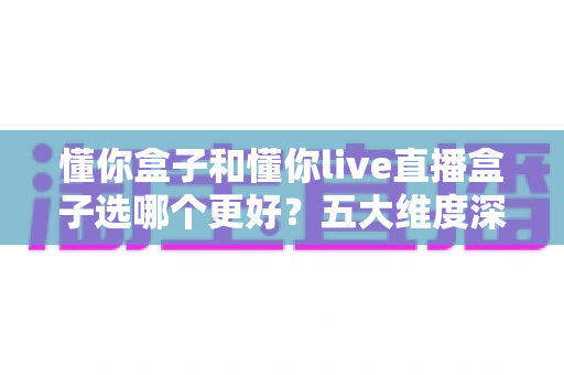 懂你盒子和懂你live直播盒子选哪个更好？五大维度深度对比，看完这篇不再纠结