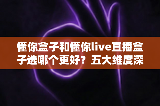 懂你盒子和懂你live直播盒子选哪个更好？五大维度深度对比，看完这篇不再纠结