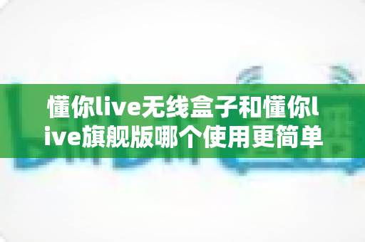 懂你live无线盒子和懂你live旗舰版哪个使用更简单？新手也能快速上手的直播设备选购指南