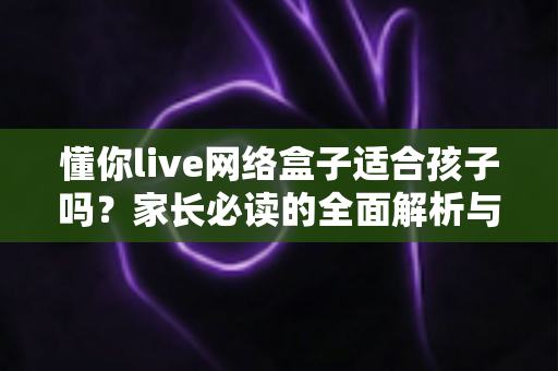 懂你live网络盒子适合孩子吗?家长必读的全面解析与安全使用指南 懂你live网络盒子适合孩子吗?家长必读的全面解析与安全使用指南