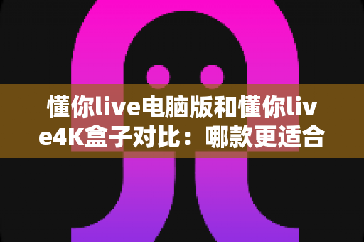 懂你live电脑版和懂你live4K盒子对比：哪款更适合你的观影需求？一站式选购指南