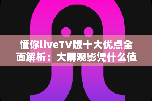 懂你liveTV版十大优点全面解析：大屏观影凭什么值得推荐？