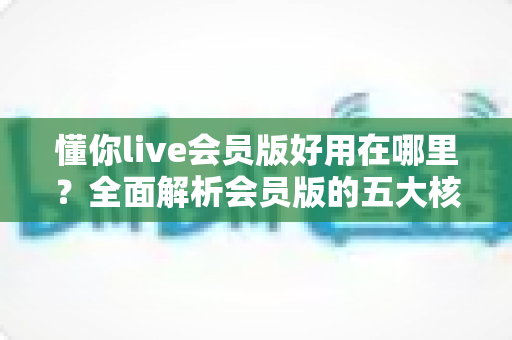 懂你live会员版好用在哪里?全面解析会员版的五大核心优势与使用体验 懂你live会员版好用在哪里?全面解析会员版的五大核心优势与使用体验
