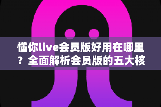 懂你live会员版好用在哪里?全面解析会员版的五大核心优势与使用体验 懂你live会员版好用在哪里?全面解析会员版的五大核心优势与使用体验