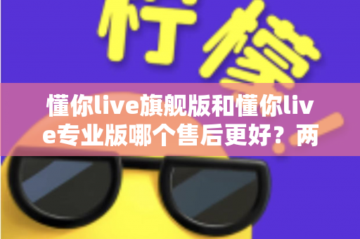 懂你live旗舰版和懂你live专业版哪个售后更好？两大版本售后服务全面对比与选购指南
