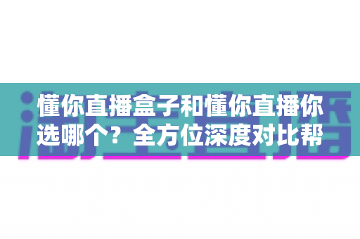 懂你直播盒子和懂你直播你选哪个？全方位深度对比帮你找到最适合的选择