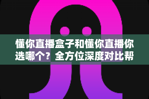 懂你直播盒子和懂你直播你选哪个？全方位深度对比帮你找到最适合的选择