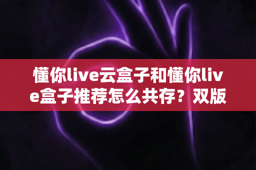 懂你live云盒子和懂你live盒子推荐怎么共存？双版本安装教程与使用优化全指南