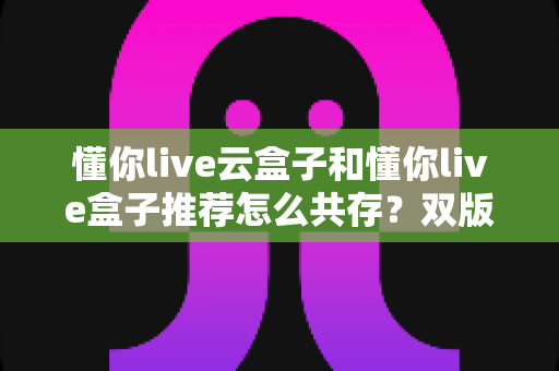 懂你live云盒子和懂你live盒子推荐怎么共存？双版本安装教程与使用优化全指南