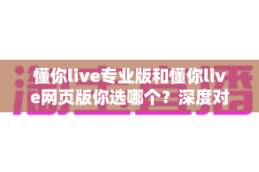 懂你live专业版和懂你live网页版你选哪个？深度对比分析帮你做出最佳选择