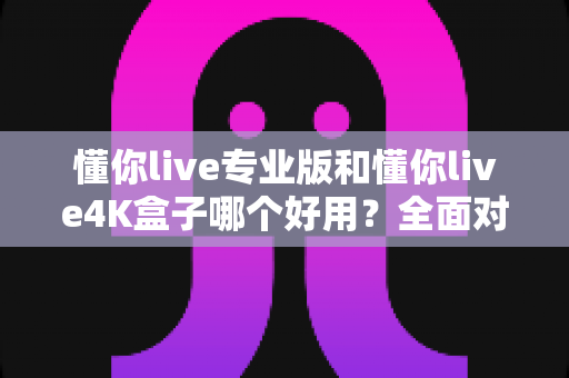 懂你live专业版和懂你live4K盒子哪个好用？全面对比评测帮你选对不选贵！