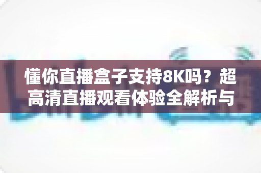 懂你直播盒子支持8K吗？超高清直播观看体验全解析与实用指南