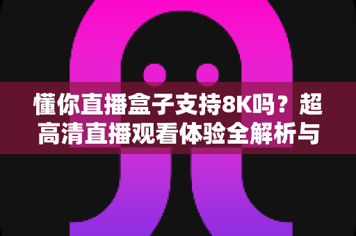 懂你直播盒子支持8K吗？超高清直播观看体验全解析与实用指南