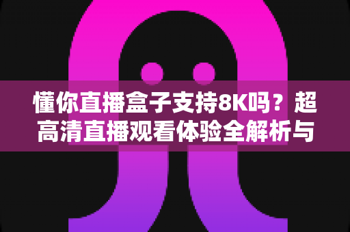 懂你直播盒子支持8K吗？超高清直播观看体验全解析与实用指南